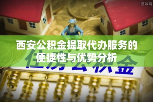 阜阳西安公积金提取代办服务的便捷性与优势分析