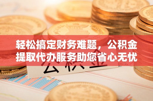 阜阳轻松搞定财务难题，公积金提取代办服务助您省心无忧