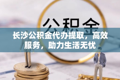 阜阳长沙公积金代办提取，高效服务，助力生活无忧