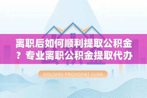 阜阳离职后如何顺利提取公积金？专业离职公积金提取代办服务指南