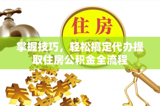 阜阳掌握技巧，轻松搞定代办提取住房公积金全流程