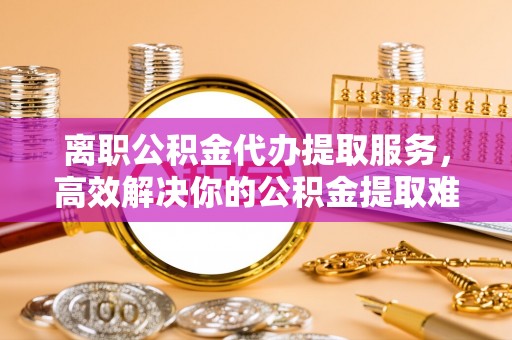 阜阳离职公积金代办提取服务，高效解决你的公积金提取难题