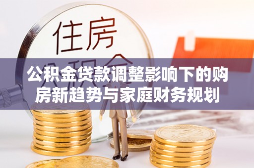 阜阳公积金贷款调整影响下的购房新趋势与家庭财务规划