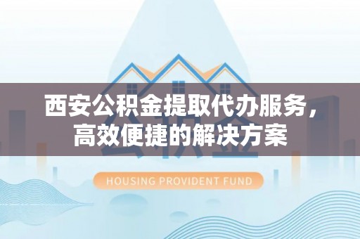 阜阳西安公积金提取代办服务，高效便捷的解决方案
