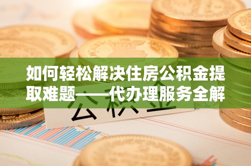 阜阳如何轻松解决住房公积金提取难题——代办理服务全解析