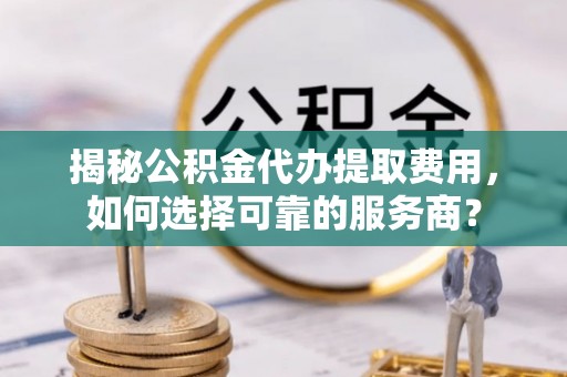 阜阳揭秘公积金代办提取费用，如何选择可靠的服务商？