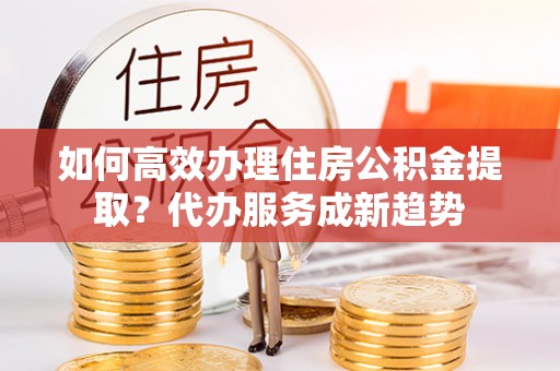 阜阳如何高效办理住房公积金提取？代办服务成新趋势