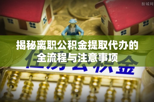 阜阳揭秘离职公积金提取代办的全流程与注意事项