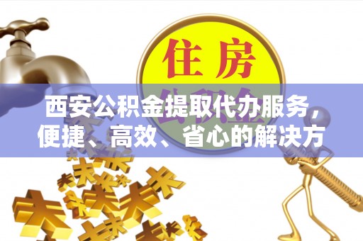 阜阳西安公积金提取代办服务，便捷、高效、省心的解决方案
