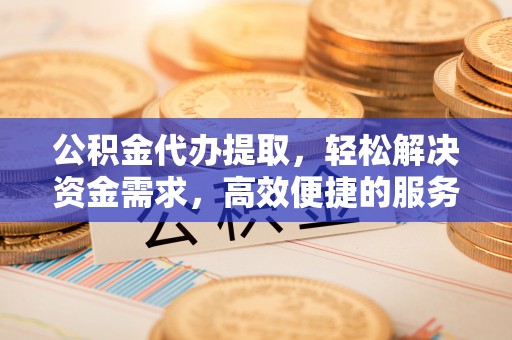 阜阳公积金代办提取，轻松解决资金需求，高效便捷的服务选择