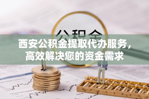 阜阳西安公积金提取代办服务，高效解决您的资金需求