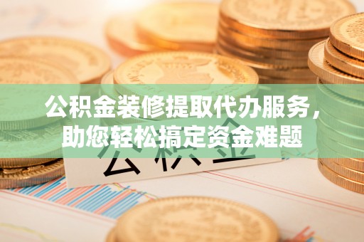 阜阳公积金装修提取代办服务，助您轻松搞定资金难题