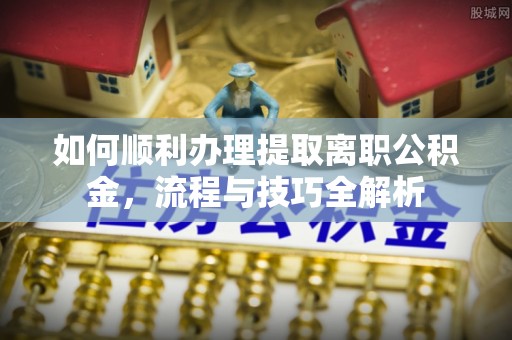 阜阳如何顺利办理提取离职公积金，流程与技巧全解析