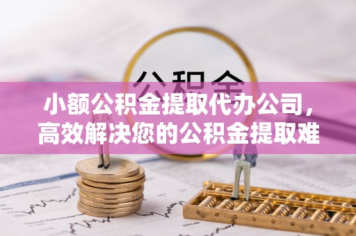 阜阳小额公积金提取代办公司，高效解决您的公积金提取难题