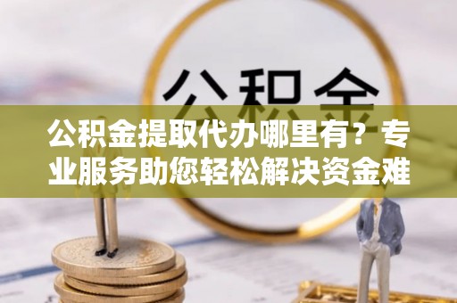 阜阳公积金提取代办哪里有？专业服务助您轻松解决资金难题