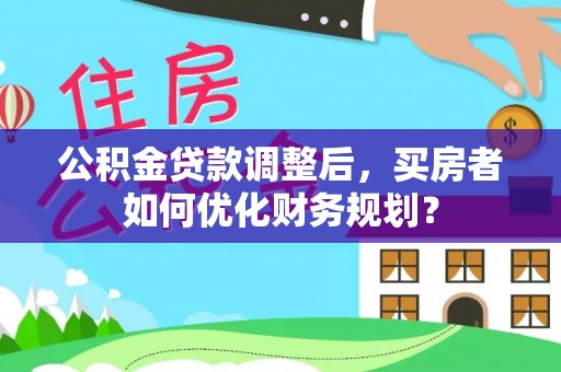 阜阳公积金贷款调整后，买房者如何优化财务规划？