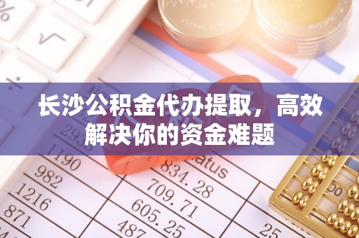 阜阳长沙公积金代办提取，高效解决你的资金难题