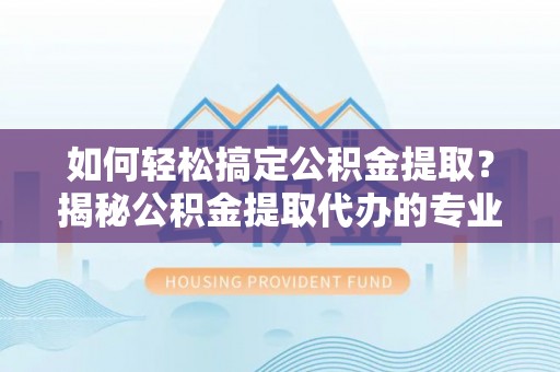阜阳如何轻松搞定公积金提取？揭秘公积金提取代办的专业服务