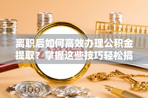 阜阳离职后如何高效办理公积金提取？掌握这些技巧轻松搞定
