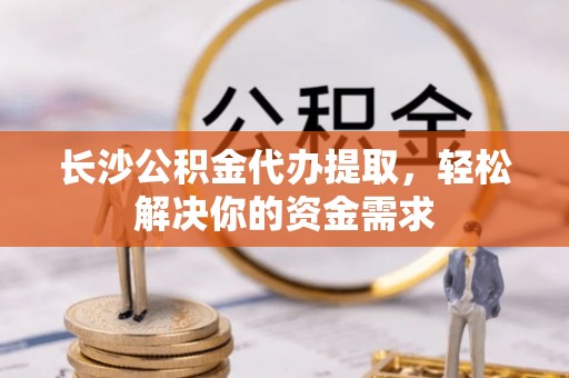 阜阳长沙公积金代办提取，轻松解决你的资金需求