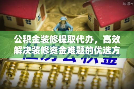 阜阳公积金装修提取代办，高效解决装修资金难题的优选方案
