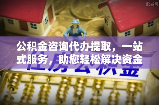 阜阳公积金咨询代办提取，一站式服务，助您轻松解决资金难题