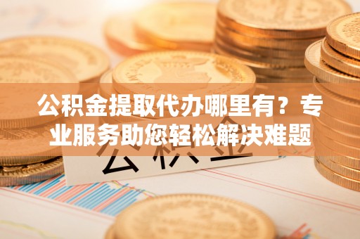 阜阳公积金提取代办哪里有？专业服务助您轻松解决难题