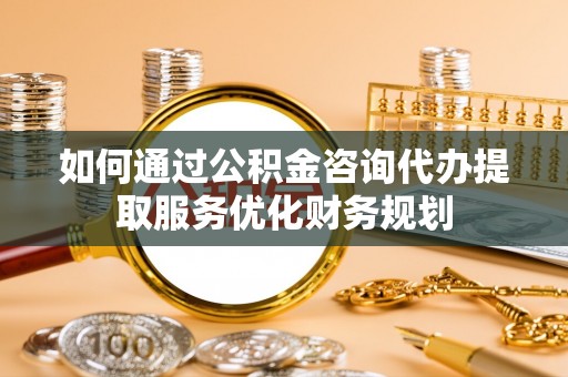 阜阳如何通过公积金咨询代办提取服务优化财务规划
