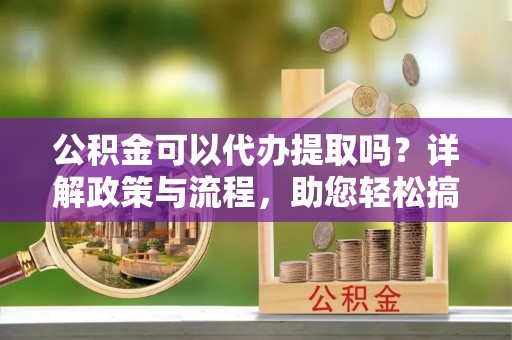 阜阳公积金可以代办提取吗？详解政策与流程，助您轻松搞定！