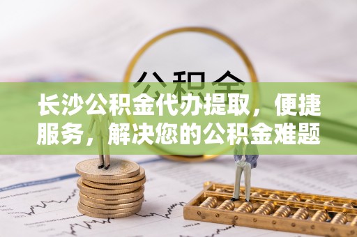 阜阳长沙公积金代办提取，便捷服务，解决您的公积金难题