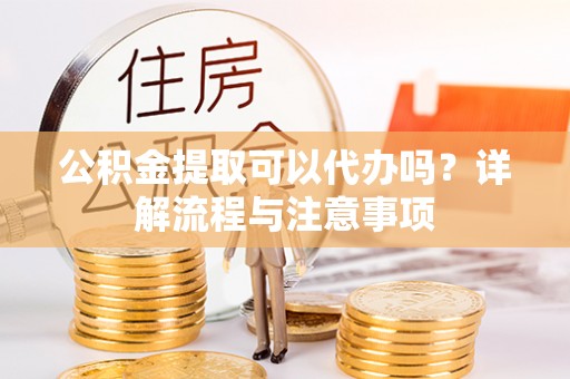 阜阳公积金提取可以代办吗？详解流程与注意事项