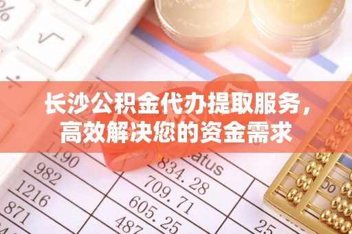 阜阳长沙公积金代办提取服务，高效解决您的资金需求