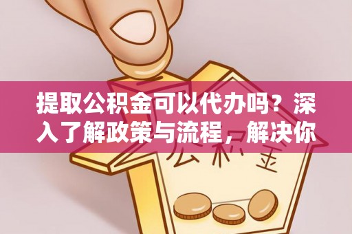 阜阳提取公积金可以代办吗？深入了解政策与流程，解决你的疑问