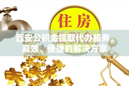 阜阳西安公积金提取代办服务，高效、便捷的解决方案