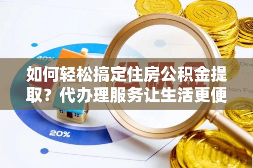 阜阳如何轻松搞定住房公积金提取？代办理服务让生活更便捷！
