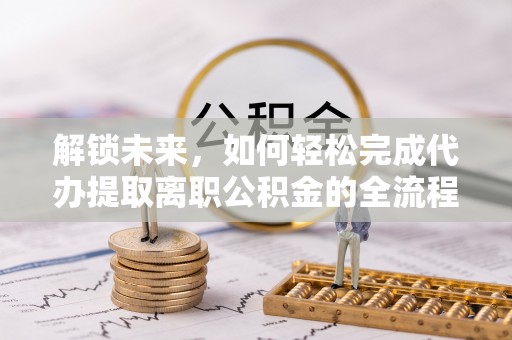 阜阳解锁未来，如何轻松完成代办提取离职公积金的全流程