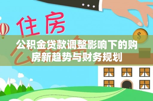 阜阳公积金贷款调整影响下的购房新趋势与财务规划