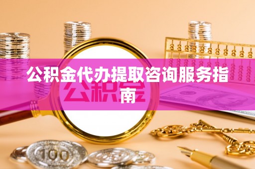 阜阳公积金代办提取咨询服务指南