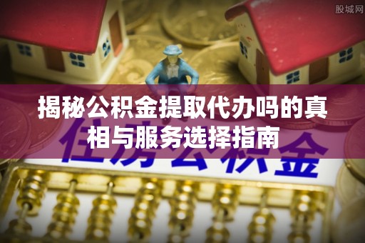 阜阳揭秘公积金提取代办吗的真相与服务选择指南