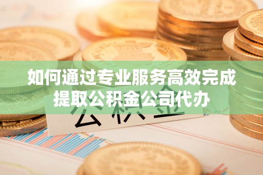 阜阳如何通过专业服务高效完成提取公积金公司代办