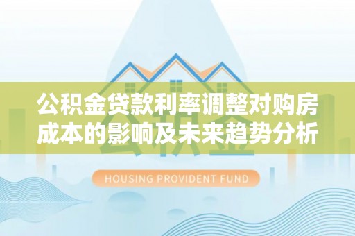 阜阳公积金贷款利率调整对购房成本的影响及未来趋势分析