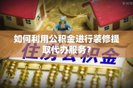 阜阳如何利用公积金进行装修提取代办服务？