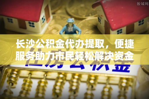 阜阳长沙公积金代办提取，便捷服务助力市民轻松解决资金需求