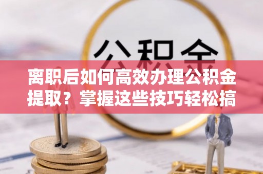 阜阳离职后如何高效办理公积金提取？掌握这些技巧轻松搞定