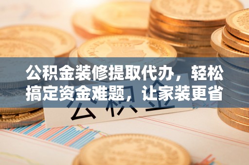 阜阳公积金装修提取代办，轻松搞定资金难题，让家装更省心