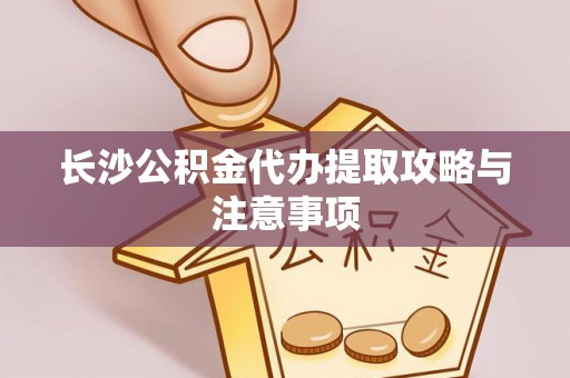 阜阳长沙公积金代办提取攻略与注意事项