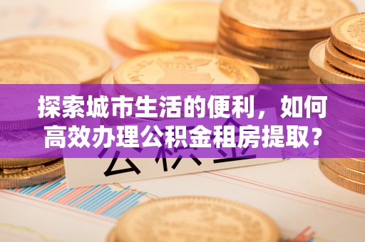阜阳探索城市生活的便利，如何高效办理公积金租房提取？