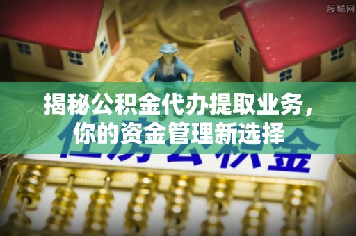 阜阳揭秘公积金代办提取业务，你的资金管理新选择