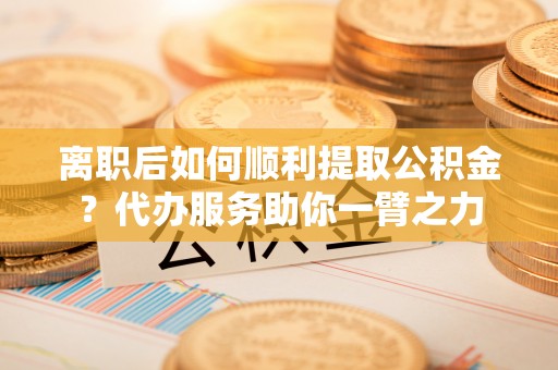 阜阳离职后如何顺利提取公积金？代办服务助你一臂之力