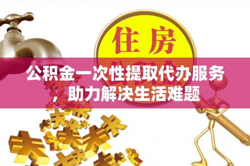 阜阳公积金一次性提取代办服务，助力解决生活难题